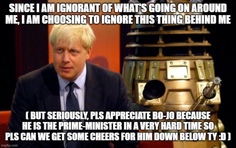 BoJo and Dalek | SINCE I AM IGNORANT OF WHAT'S GOING ON AROUND ME, I AM CHOOSING TO IGNORE THIS THING BEHIND ME; ( BUT SERIOUSLY, PLS APPRECIATE BO-JO BECAUSE HE IS THE PRIME-MINISTER IN A VERY HARD TIME SO PLS CAN WE GET SOME CHEERS FOR HIM DOWN BELOW TY :D ) | image tagged in bojo and dalek,hmmm | made w/ Imgflip meme maker