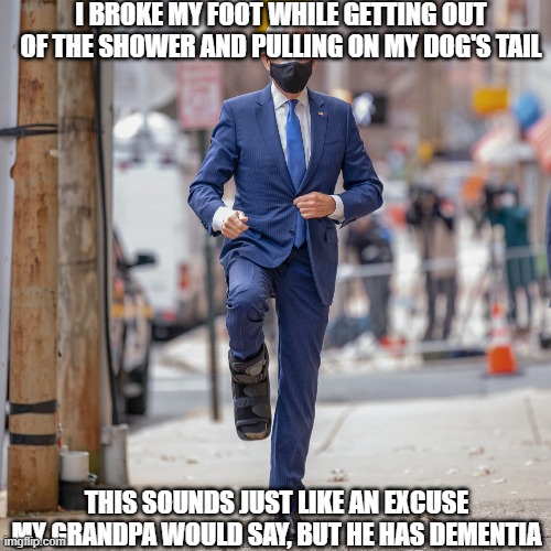 Biden Foot | I BROKE MY FOOT WHILE GETTING OUT OF THE SHOWER AND PULLING ON MY DOG'S TAIL; THIS SOUNDS JUST LIKE AN EXCUSE MY GRANDPA WOULD SAY, BUT HE HAS DEMENTIA | image tagged in biden foot | made w/ Imgflip meme maker