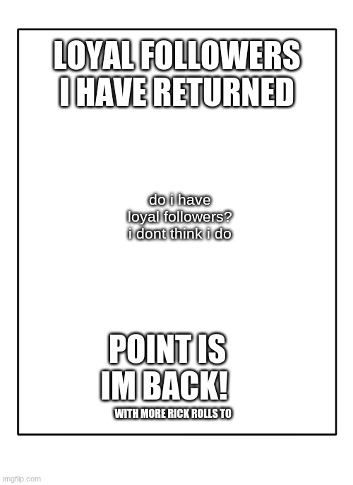 i was on vacation | LOYAL FOLLOWERS I HAVE RETURNED; do i have loyal followers? i dont think i do; POINT IS IM BACK! WITH MORE RICK ROLLS TO | image tagged in blank template | made w/ Imgflip meme maker