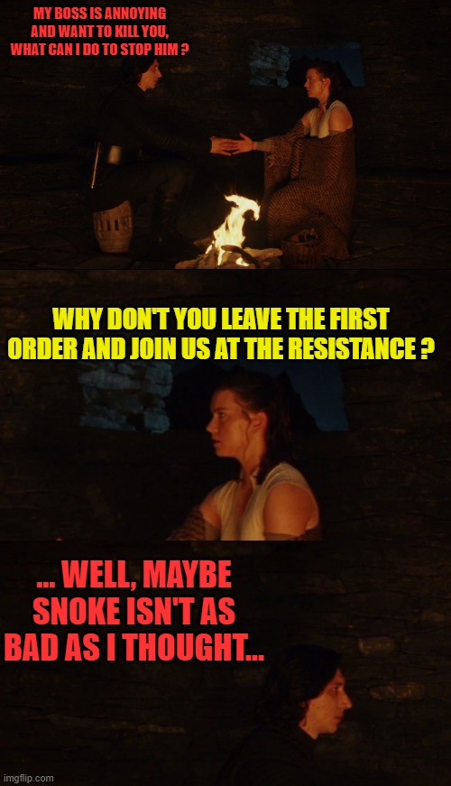 MY BOSS IS ANNOYING AND WANT TO KILL YOU, WHAT CAN I DO TO STOP HIM ? WHY DON'T YOU LEAVE THE FIRST ORDER AND JOIN US AT THE RESISTANCE ? ... WELL, MAYBE SNOKE ISN'T AS BAD AS I THOUGHT... | image tagged in memes,funny,star wars,good advices from rey,kylo ren | made w/ Imgflip meme maker