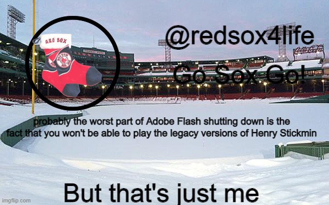 since coolmathgames is still gonna live | probably the worst part of Adobe Flash shutting down is the fact that you won't be able to play the legacy versions of Henry Stickmin; But that's just me | image tagged in redsox4life | made w/ Imgflip meme maker