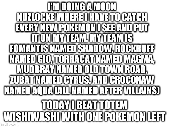 moon nuzlocke | I'M DOING A MOON NUZLOCKE WHERE I HAVE TO CATCH EVERY NEW POKEMON I SEE AND PUT IT ON MY TEAM. MY TEAM IS FOMANTIS NAMED SHADOW, ROCKRUFF NAMED GIO, TORRACAT NAMED MAGMA, MUDBRAY NAMED OLD TOWN ROAD, ZUBAT NAMED CYRUS, AND CROCONAW NAMED AQUA (ALL NAMED AFTER VILLAINS); TODAY I BEAT TOTEM WISHIWASHI WITH ONE POKEMON LEFT | image tagged in blank white template | made w/ Imgflip meme maker
