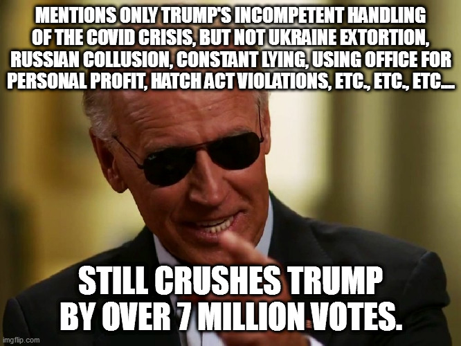 Doesn't use all weapons at his disposal, still routs trump in election. | MENTIONS ONLY TRUMP'S INCOMPETENT HANDLING OF THE COVID CRISIS, BUT NOT UKRAINE EXTORTION, RUSSIAN COLLUSION, CONSTANT LYING, USING OFFICE FOR PERSONAL PROFIT, HATCH ACT VIOLATIONS, ETC., ETC., ETC.... STILL CRUSHES TRUMP BY OVER 7 MILLION VOTES. | image tagged in cool joe biden,loser trump,con man trump | made w/ Imgflip meme maker