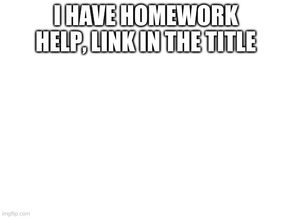 https://imgflip.com/m/Homework_help | I HAVE HOMEWORK HELP, LINK IN THE TITLE | image tagged in blank white template | made w/ Imgflip meme maker