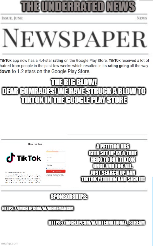 Anti-tiktok news as of 12/7/2020 ( Yay! there's a petition on change.org! ) | THE UNDERRATED NEWS; THE BIG BLOW!
DEAR COMRADES! WE HAVE STRUCK A BLOW TO TIKTOK IN THE GOOGLE PLAY STORE; A PETITION HAS BEEN SET UP BY A TRUE HERO TO BAN TIKTOK ONCE AND FOR ALL. JUST SEARCH UP BAN TIKTOK PETITION AND SIGN IT! HTTPS://IMGFLIP.COM/M/MEMEMANISM; SPONSORSHIPS:; HTTPS://IMGFLIP.COM/M/INTERNATIONAL_STREAM | image tagged in tiktok,news | made w/ Imgflip meme maker
