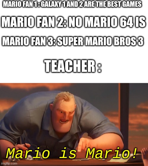 mario is mario | MARIO FAN 1 : GALAXY 1 AND 2 ARE THE BEST GAMES; MARIO FAN 2: NO MARIO 64 IS; MARIO FAN 3: SUPER MARIO BROS 3; TEACHER :; Mario is Mario! | image tagged in blank is blank | made w/ Imgflip meme maker