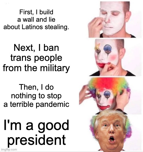 Clown Applying Makeup | First, I build a wall and lie about Latinos stealing. Next, I ban trans people from the military; Then, I do nothing to stop a terrible pandemic; I'm a good president | image tagged in memes,clown applying makeup | made w/ Imgflip meme maker