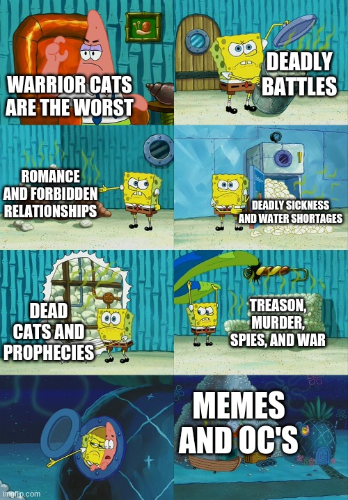 Spongebob diapers meme | DEADLY BATTLES; WARRIOR CATS ARE THE WORST; ROMANCE AND FORBIDDEN RELATIONSHIPS; DEADLY SICKNESS AND WATER SHORTAGES; TREASON, MURDER, SPIES, AND WAR; DEAD CATS AND PROPHECIES; MEMES AND OC'S | image tagged in spongebob diapers meme | made w/ Imgflip meme maker