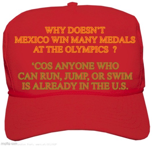 Make the Olympics great again. | WHY DOESN’T MEXICO WIN MANY MEDALS AT THE OLYMPICS  ? ‘COS ANYONE WHO CAN RUN, JUMP, OR SWIM IS ALREADY IN THE U.S. | image tagged in blank red maga hat,mexicans,olympics,illegal immigration,usa,dark humour | made w/ Imgflip meme maker