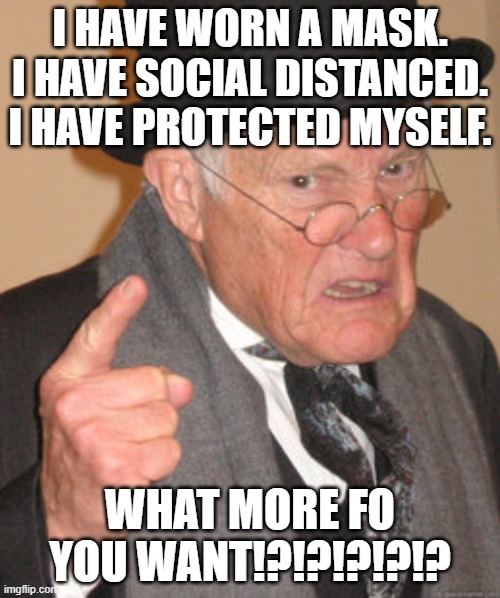 Back In My Day | I HAVE WORN A MASK.
I HAVE SOCIAL DISTANCED.
I HAVE PROTECTED MYSELF. WHAT MORE FO YOU WANT!?!?!?!?!? | image tagged in memes,back in my day | made w/ Imgflip meme maker