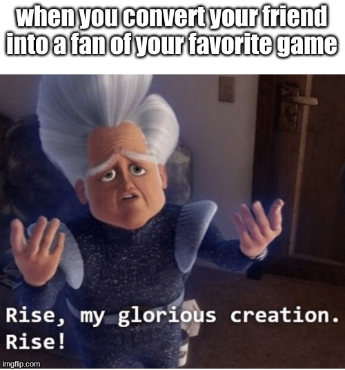 time for another | when you convert your friend into a fan of your favorite game | image tagged in rise my glorious creation | made w/ Imgflip meme maker