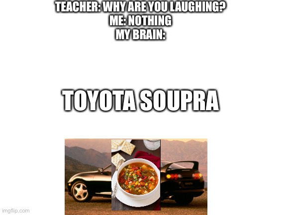 Soupra | TEACHER: WHY ARE YOU LAUGHING?
ME: NOTHING
MY BRAIN:; TOYOTA SOUPRA | image tagged in blank white template | made w/ Imgflip meme maker