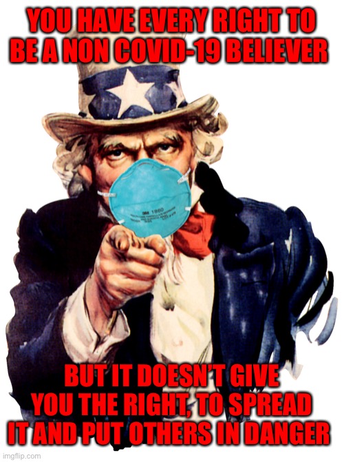 uncle sam i want you to mask n95 covid coronavirus | YOU HAVE EVERY RIGHT TO BE A NON COVID-19 BELIEVER; BUT IT DOESN’T GIVE YOU THE RIGHT, TO SPREAD IT AND PUT OTHERS IN DANGER | image tagged in uncle sam i want you to mask n95 covid coronavirus | made w/ Imgflip meme maker