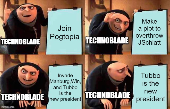 The ultimate plot | Join Pogtopia; Make a plot to overthrow JSchlatt; TECHNOBLADE; TECHNOBLADE; Invade Manburg,Win, and Tubbo is the new president; Tubbo is the new president; TECHNOBLADE; TECHNOBLADE | image tagged in memes,gru's plan | made w/ Imgflip meme maker