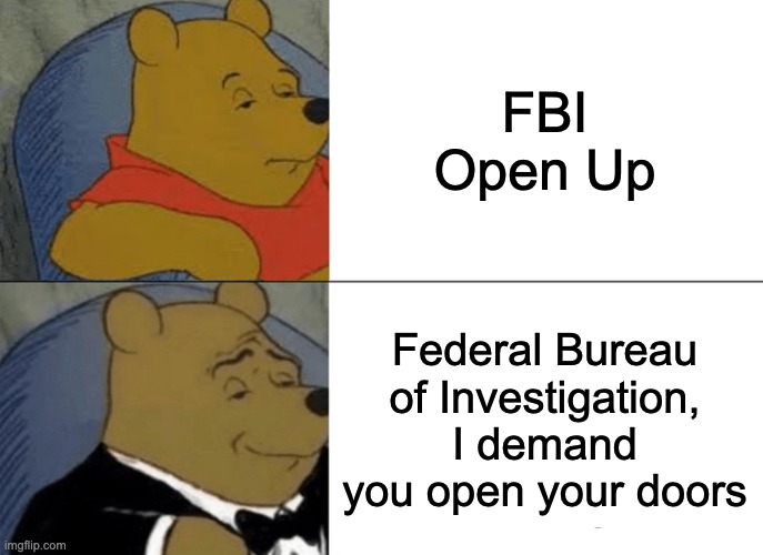 Tuxedo Winnie The Pooh Meme | FBI Open Up; Federal Bureau of Investigation, I demand you open your doors | image tagged in memes,tuxedo winnie the pooh | made w/ Imgflip meme maker