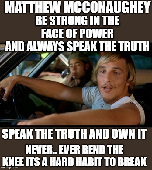 yep | MATTHEW MCCONAUGHEY; BE STRONG IN THE FACE OF POWER
AND ALWAYS SPEAK THE TRUTH; SPEAK THE TRUTH AND OWN IT; NEVER.. EVER BEND THE KNEE ITS A HARD HABIT TO BREAK | image tagged in matthew mcconaughey,truth speaker,cancel culture | made w/ Imgflip meme maker