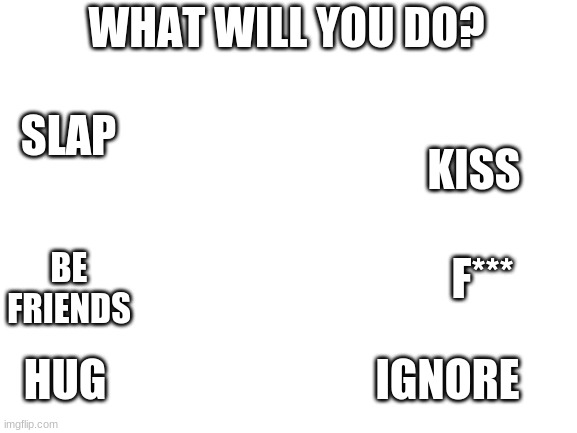 Blank White Template | WHAT WILL YOU DO? SLAP; KISS; F***; BE FRIENDS; HUG; IGNORE | image tagged in blank white template | made w/ Imgflip meme maker