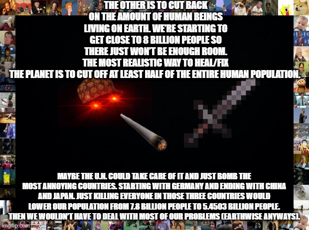 This is seriously the most realistic way to save the planet | THE OTHER IS TO CUT BACK ON THE AMOUNT OF HUMAN BEINGS LIVING ON EARTH. WE’RE STARTING TO GET CLOSE TO 8 BILLION PEOPLE SO THERE JUST WON’T BE ENOUGH ROOM. THE MOST REALISTIC WAY TO HEAL/FIX THE PLANET IS TO CUT OFF AT LEAST HALF OF THE ENTIRE HUMAN POPULATION. MAYBE THE U.N. COULD TAKE CARE OF IT AND JUST BOMB THE MOST ANNOYING COUNTRIES. STARTING WITH GERMANY AND ENDING WITH CHINA AND JAPAN. JUST KILLING EVERYONE IN THOSE THREE COUNTRIES WOULD LOWER OUR POPULATION FROM 7.8 BILLION PEOPLE TO 5.4503 BILLION PEOPLE. THEN WE WOULDN’T HAVE TO DEAL WITH MOST OF OUR PROBLEMS (EARTHWISE ANYWAYS). | image tagged in black background | made w/ Imgflip meme maker