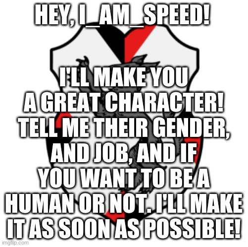 I'd be happy to make anyone a character anytime! | I'LL MAKE YOU A GREAT CHARACTER! TELL ME THEIR GENDER, AND JOB, AND IF YOU WANT TO BE A HUMAN OR NOT. I'LL MAKE IT AS SOON AS POSSIBLE! HEY, I_AM_SPEED! | image tagged in cronnian crest | made w/ Imgflip meme maker