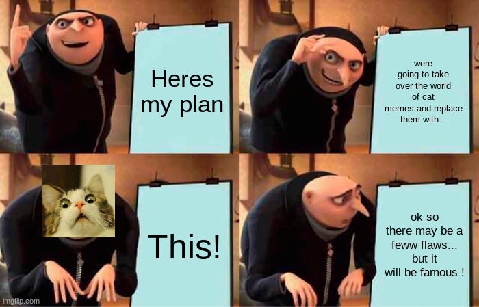 Im gonna be famous!!!!!!!! Gru cat | Heres my plan; were going to take over the world of cat memes and replace them with... This! ok so there may be a feww flaws... but it will be famous ! | image tagged in memes,gru's plan | made w/ Imgflip meme maker