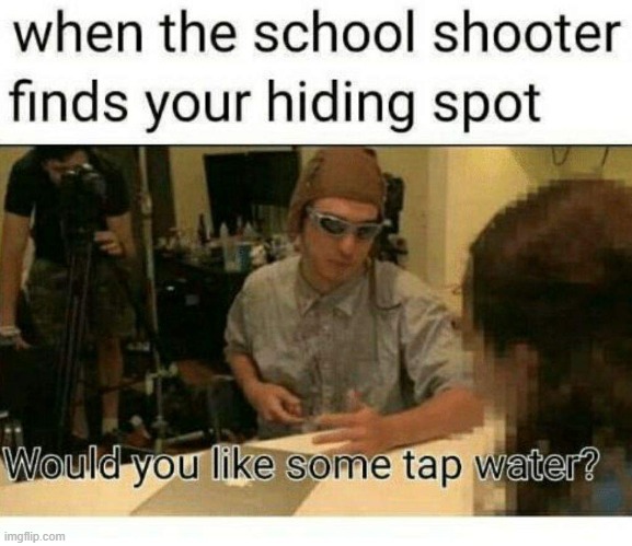 What may I offer in these troubling times? | WHEN THE SCHOOL SHOOTER FINDS YOUR HIDING SPOT
WOULD YOU LIKE SOME TAP WATER? | image tagged in filthy frank tap water,memes,dark,schools,fun | made w/ Imgflip meme maker