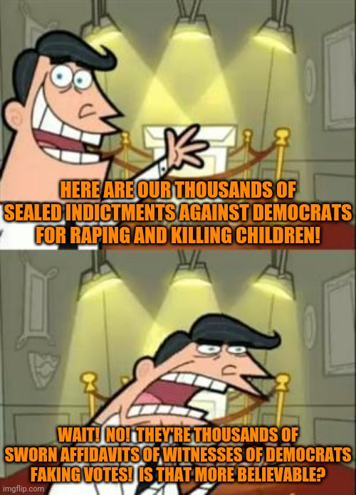 This Is Where I'd Put My Trophy If I Had One | HERE ARE OUR THOUSANDS OF SEALED INDICTMENTS AGAINST DEMOCRATS FOR RAPING AND KILLING CHILDREN! WAIT!  NO!  THEY'RE THOUSANDS OF SWORN AFFIDAVITS OF WITNESSES OF DEMOCRATS FAKING VOTES!  IS THAT MORE BELIEVABLE? | image tagged in memes,this is where i'd put my trophy if i had one | made w/ Imgflip meme maker