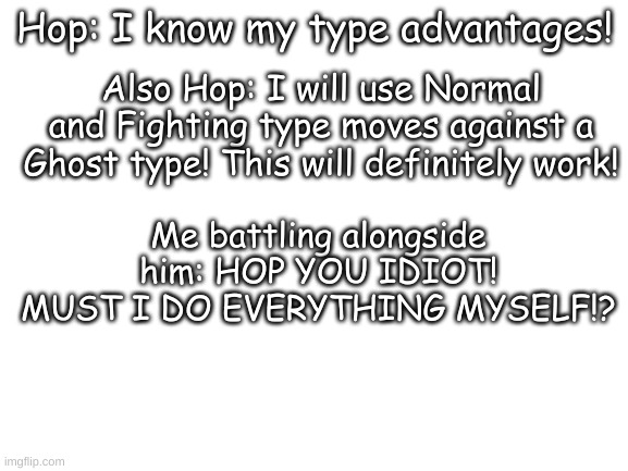 Blank White Template | Hop: I know my type advantages! Also Hop: I will use Normal and Fighting type moves against a Ghost type! This will definitely work! Me battling alongside him: HOP YOU IDIOT! MUST I DO EVERYTHING MYSELF!? | image tagged in blank white template | made w/ Imgflip meme maker