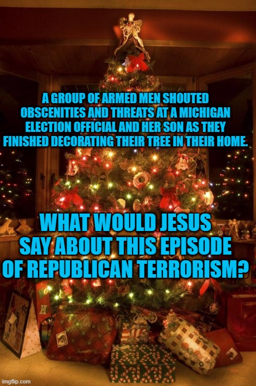 Mistletoe and M-16s. | A GROUP OF ARMED MEN SHOUTED OBSCENITIES AND THREATS AT A MICHIGAN ELECTION OFFICIAL AND HER SON AS THEY FINISHED DECORATING THEIR TREE IN THEIR HOME. WHAT WOULD JESUS SAY ABOUT THIS EPISODE OF REPUBLICAN TERRORISM? | image tagged in politics | made w/ Imgflip meme maker