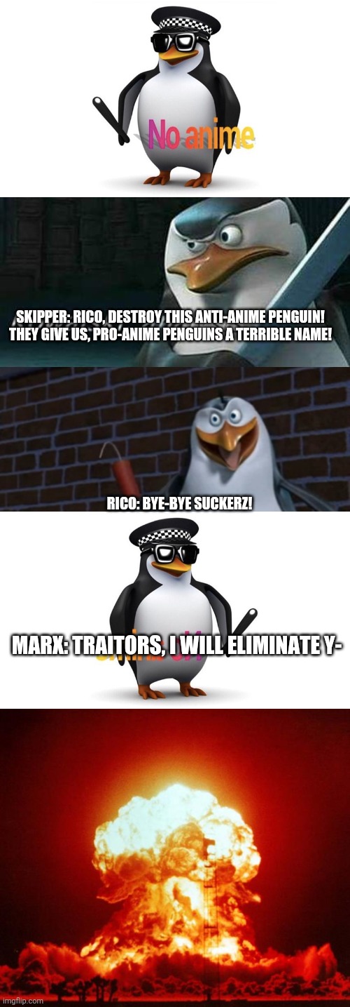 Skipper, Kowalski, Rico, Private and Pingu - the penguins that support anime | SKIPPER: RICO, DESTROY THIS ANTI-ANIME PENGUIN! THEY GIVE US, PRO-ANIME PENGUINS A TERRIBLE NAME! RICO: BYE-BYE SUCKERZ! MARX: TRAITORS, I WILL ELIMINATE Y- | image tagged in kowalski analysis,nuke,penguins of madagascar | made w/ Imgflip meme maker