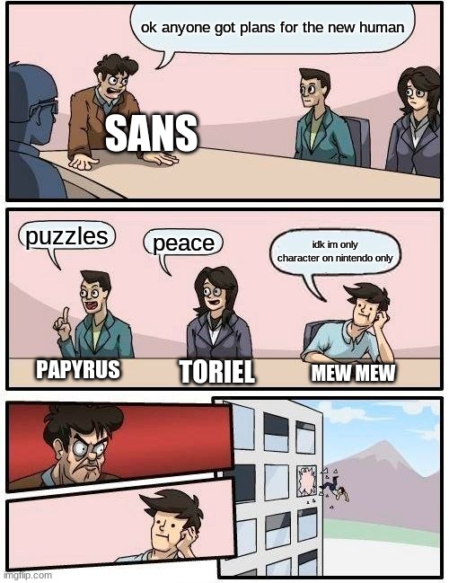Boardroom Meeting Suggestion | ok anyone got plans for the new human; SANS; puzzles; peace; idk im only character on nintendo only; MEW MEW; PAPYRUS; TORIEL | image tagged in memes,boardroom meeting suggestion | made w/ Imgflip meme maker