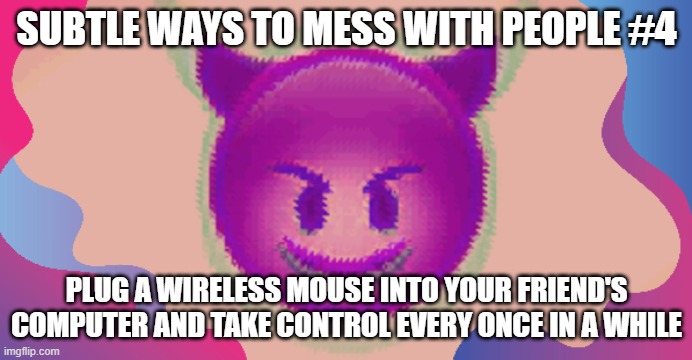 Glitched evil face | SUBTLE WAYS TO MESS WITH PEOPLE #4; PLUG A WIRELESS MOUSE INTO YOUR FRIEND'S COMPUTER AND TAKE CONTROL EVERY ONCE IN A WHILE | image tagged in glitched evil face | made w/ Imgflip meme maker