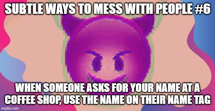 Glitched evil face | SUBTLE WAYS TO MESS WITH PEOPLE #6; WHEN SOMEONE ASKS FOR YOUR NAME AT A COFFEE SHOP, USE THE NAME ON THEIR NAME TAG | image tagged in glitched evil face | made w/ Imgflip meme maker