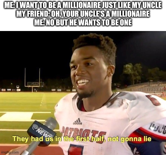 They had us in the first half | ME: I WANT TO BE A MILLIONAIRE JUST LIKE MY UNCLE
MY FRIEND: OH, YOUR UNCLE'S A MILLIONAIRE
ME: NO BUT HE WANTS TO BE ONE | image tagged in they had us in the first half | made w/ Imgflip meme maker