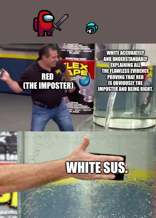 Sus denies all other evidence. | WHITE ACCURATELY AND UNDERSTANDABLY EXPLAINING ALL THE FLAWLESS EVIDENCE PROVING THAT RED IS OBVIOUSLY THE IMPOSTER AND BEING RIGHT. RED 
(THE IMPOSTER); WHITE SUS. | image tagged in flex tape,among us,sus | made w/ Imgflip meme maker