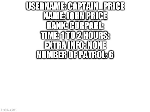 main goal 15 | USERNAME: CAPTAIN_PRICE
NAME: JOHN PRICE
RANK: CORPARL:
TIME: 1 TO 2 HOURS:
EXTRA INFO: NONE
NUMBER OF PATROL: 6 | image tagged in blank white template | made w/ Imgflip meme maker