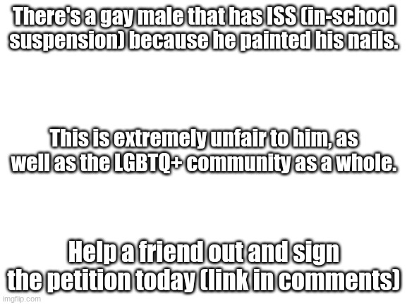 Help a fella out | There's a gay male that has ISS (in-school suspension) because he painted his nails. This is extremely unfair to him, as well as the LGBTQ+ community as a whole. Help a friend out and sign the petition today (link in comments) | image tagged in blank white template | made w/ Imgflip meme maker