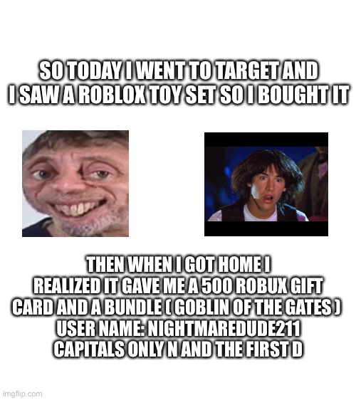 THIS WAS SO EXITING | SO TODAY I WENT TO TARGET AND I SAW A ROBLOX TOY SET SO I BOUGHT IT; THEN WHEN I GOT HOME I REALIZED IT GAVE ME A 500 ROBUX GIFT CARD AND A BUNDLE ( GOBLIN OF THE GATES ) 
USER NAME: NIGHTMAREDUDE211 CAPITALS ONLY N AND THE FIRST D | image tagged in blank white template | made w/ Imgflip meme maker