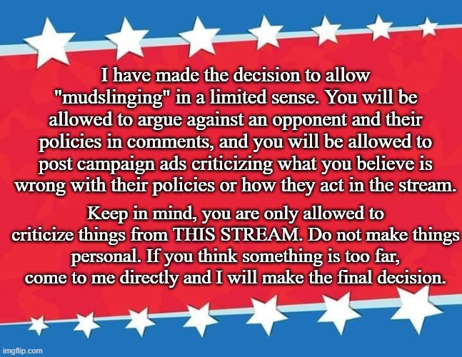 "Mudslinging" is now allowed within limit | I have made the decision to allow "mudslinging" in a limited sense. You will be allowed to argue against an opponent and their policies in comments, and you will be allowed to post campaign ads criticizing what you believe is wrong with their policies or how they act in the stream. Keep in mind, you are only allowed to criticize things from THIS STREAM. Do not make things personal. If you think something is too far, come to me directly and I will make the final decision. | image tagged in campaign sign | made w/ Imgflip meme maker