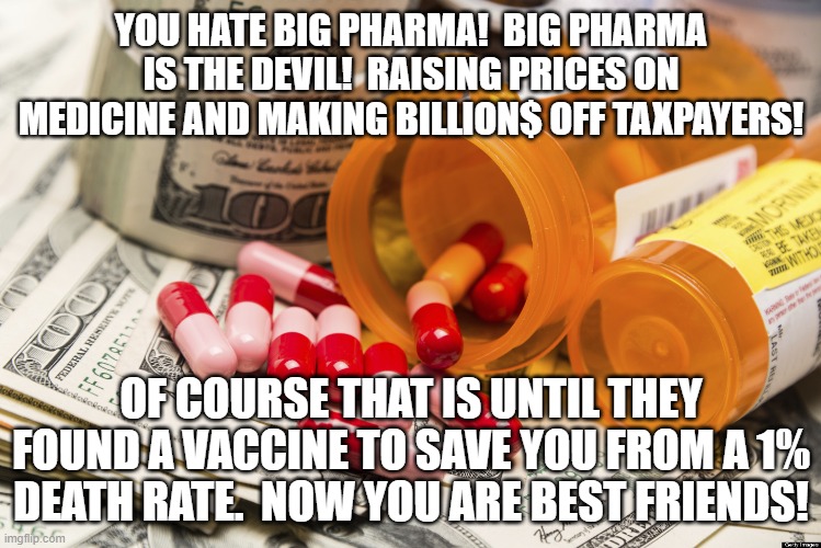 Clown World Political Flips | YOU HATE BIG PHARMA!  BIG PHARMA IS THE DEVIL!  RAISING PRICES ON MEDICINE AND MAKING BILLION$ OFF TAXPAYERS! OF COURSE THAT IS UNTIL THEY FOUND A VACCINE TO SAVE YOU FROM A 1% DEATH RATE.  NOW YOU ARE BEST FRIENDS! | image tagged in big pharma | made w/ Imgflip meme maker