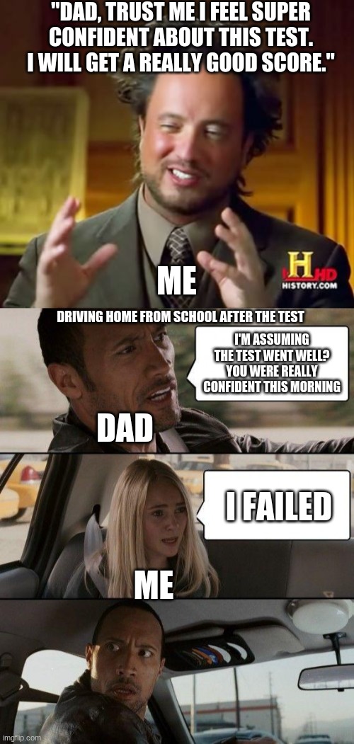 The story of how i got grounded. | "DAD, TRUST ME I FEEL SUPER CONFIDENT ABOUT THIS TEST. I WILL GET A REALLY GOOD SCORE."; ME; DRIVING HOME FROM SCHOOL AFTER THE TEST; I'M ASSUMING THE TEST WENT WELL? YOU WERE REALLY CONFIDENT THIS MORNING; DAD; I FAILED; ME | image tagged in memes,ancient aliens,the rock driving | made w/ Imgflip meme maker