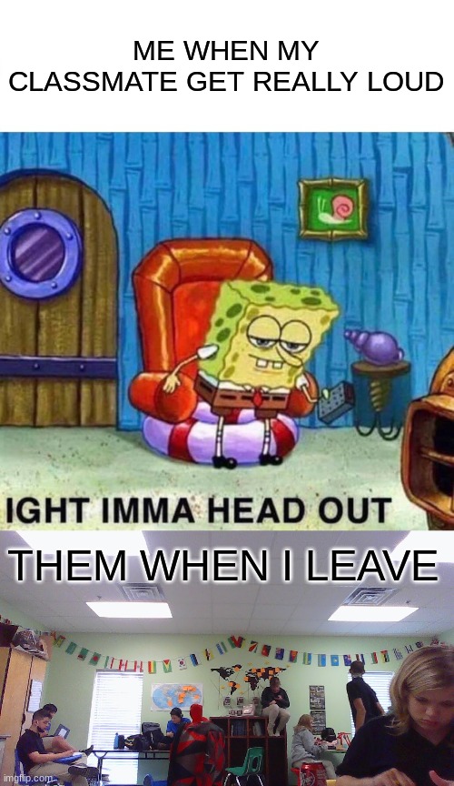 lie bruh | ME WHEN MY CLASSMATE GET REALLY LOUD; THEM WHEN I LEAVE | image tagged in memes,spongebob ight imma head out | made w/ Imgflip meme maker