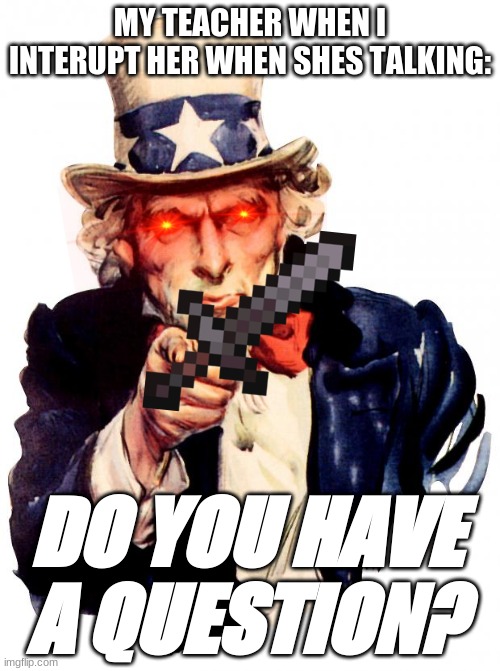 Uncle Sam Meme | MY TEACHER WHEN I INTERUPT HER WHEN SHES TALKING:; DO YOU HAVE A QUESTION? | image tagged in memes,uncle sam | made w/ Imgflip meme maker
