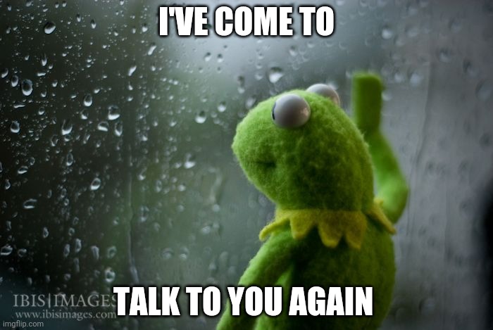 kermit window | I'VE COME TO TALK TO YOU AGAIN | image tagged in kermit window | made w/ Imgflip meme maker