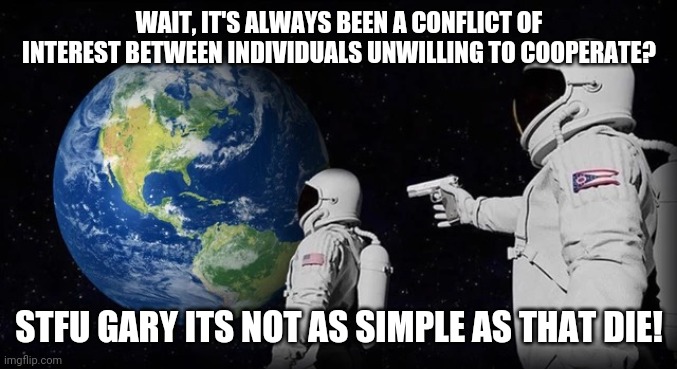Always has been | WAIT, IT'S ALWAYS BEEN A CONFLICT OF INTEREST BETWEEN INDIVIDUALS UNWILLING TO COOPERATE? STFU GARY ITS NOT AS SIMPLE AS THAT DIE! | image tagged in always has been | made w/ Imgflip meme maker