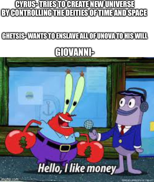 Ahh the OG | CYRUS- TRIES TO CREATE NEW UNIVERSE BY CONTROLLING THE DEITIES OF TIME AND SPACE; GHETSIS- WANTS TO ENSLAVE ALL OF UNOVA TO HIS WILL; GIOVANNI- | image tagged in blank white template,mr krabs i like money | made w/ Imgflip meme maker