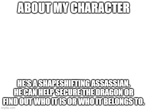 My character's name is snapper | ABOUT MY CHARACTER; HE'S A SHAPESHIFTING ASSASSIAN. HE CAN HELP SECURE THE DRAGON OR FIND OUT WHO IT IS OR WHO IT BELONGS TO. | image tagged in blank white template | made w/ Imgflip meme maker
