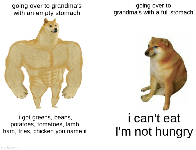 Buff Doge vs. Cheems Meme | going over to grandma's with an empty stomach; going over to grandma's with a full stomach; i got greens, beans, potatoes, tomatoes, lamb, ham, fries, chicken you name it; i can't eat I'm not hungry | image tagged in memes,buff doge vs cheems | made w/ Imgflip meme maker