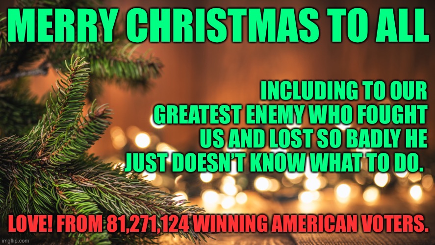 Merry christmas | MERRY CHRISTMAS TO ALL; INCLUDING TO OUR GREATEST ENEMY WHO FOUGHT US AND LOST SO BADLY HE JUST DOESN’T KNOW WHAT TO DO. LOVE! FROM 81,271,124 WINNING AMERICAN VOTERS. | image tagged in trump,donald trump,joe biden | made w/ Imgflip meme maker