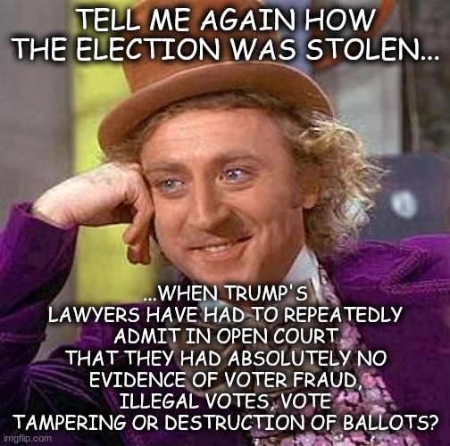 Creepy Condescending Wonka | TELL ME AGAIN HOW THE ELECTION WAS STOLEN... ...WHEN TRUMP'S LAWYERS HAVE HAD TO REPEATEDLY ADMIT IN OPEN COURT THAT THEY HAD ABSOLUTELY NO EVIDENCE OF VOTER FRAUD, ILLEGAL VOTES, VOTE TAMPERING OR DESTRUCTION OF BALLOTS? | image tagged in memes,creepy condescending wonka | made w/ Imgflip meme maker