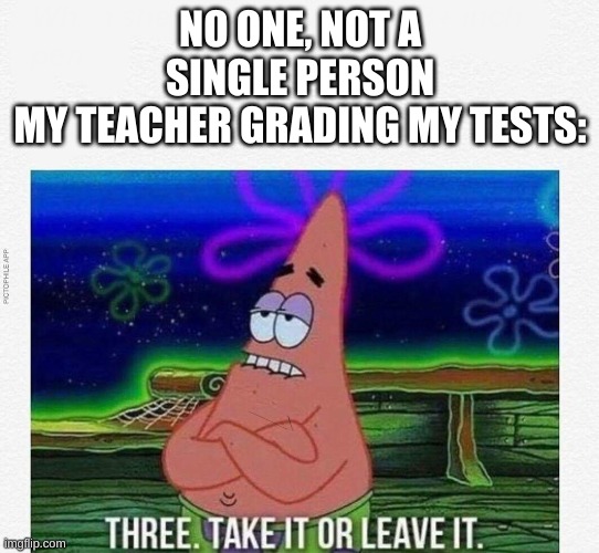 3 take it or leave it | NO ONE, NOT A SINGLE PERSON
MY TEACHER GRADING MY TESTS: | image tagged in 3 take it or leave it | made w/ Imgflip meme maker